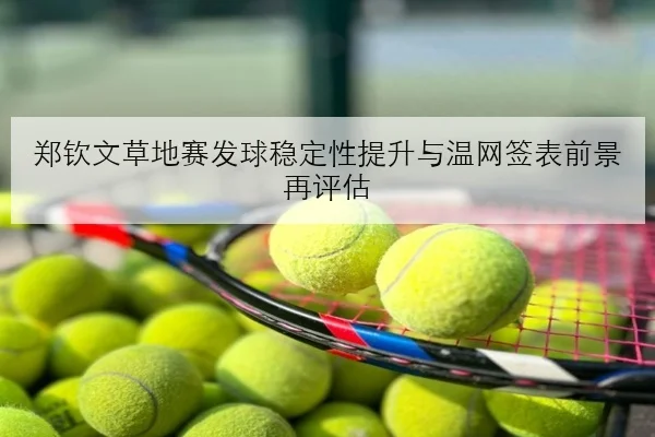 郑钦文草地赛发球稳定性提升与温网签表前景再评估
